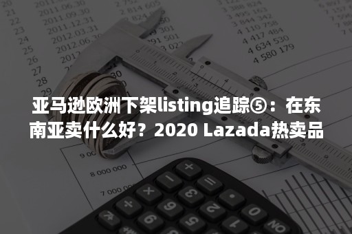 亚马逊欧洲下架listing追踪⑤：在东南亚卖什么好？2020 Lazada热卖品全曝光（亚马逊上架listing要注意什么）