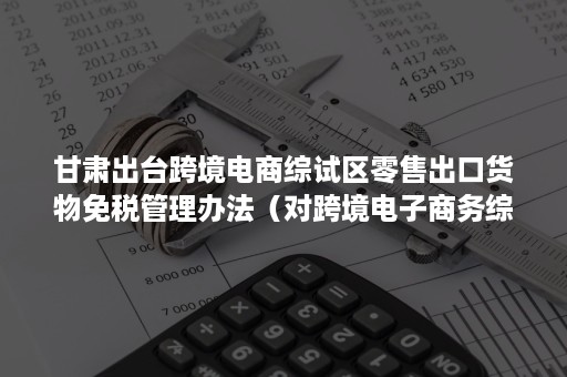 甘肃出台跨境电商综试区零售出口货物免税管理办法（对跨境电子商务综合试验区电商出口企业实行免税新规）