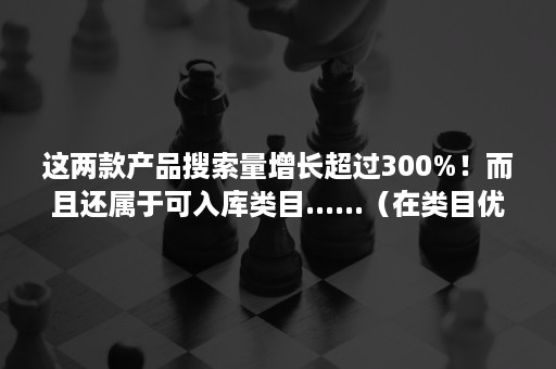 这两款产品搜索量增长超过300%！而且还属于可入库类目......（在类目优化中,当产品涉及到多个类目时,发布几个类目）