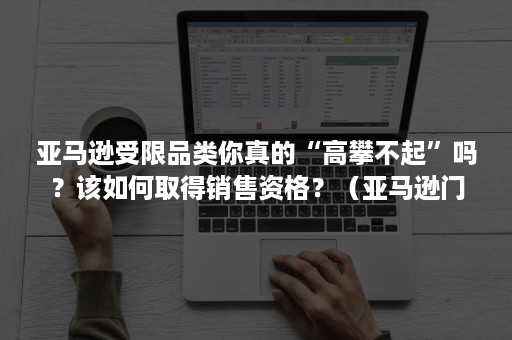 亚马逊受限品类你真的“高攀不起”吗？该如何取得销售资格？（亚马逊门槛）