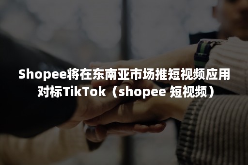 Shopee将在东南亚市场推短视频应用 对标TikTok（shopee 短视频）