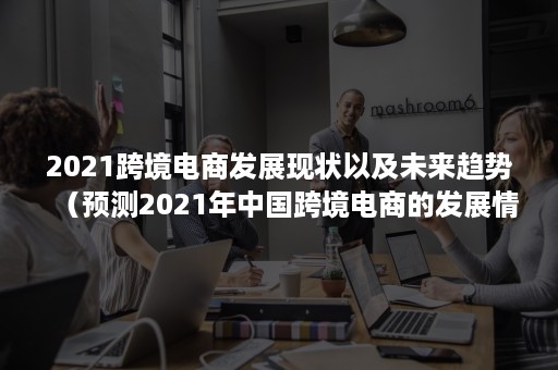 2021跨境电商发展现状以及未来趋势（预测2021年中国跨境电商的发展情况）