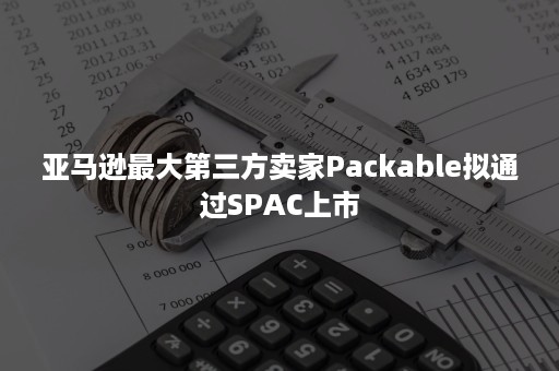 亚马逊最大第三方卖家Packable拟通过SPAC上市