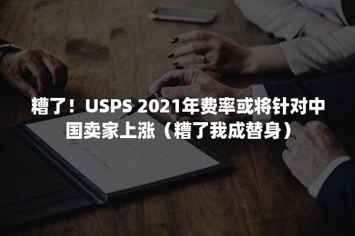 糟了！USPS 2021年费率或将针对中国卖家上涨（糟了我成替身）