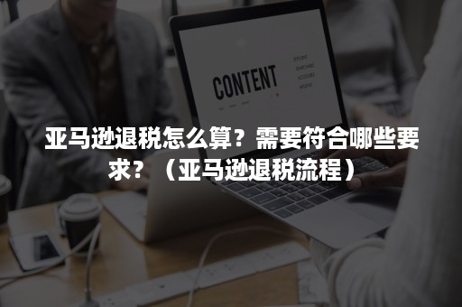 亚马逊退税怎么算？需要符合哪些要求？（亚马逊退税流程）