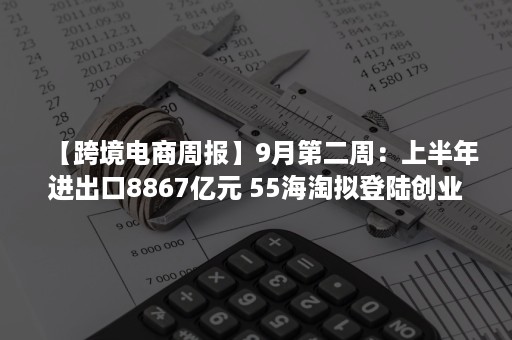 【跨境电商周报】9月第二周：上半年进出口8867亿元 55海淘拟登陆创业板  兰亭集势发布二季报等（跨境电商运营周报）