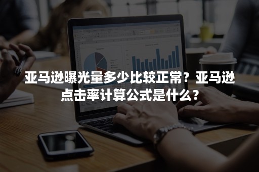 亚马逊曝光量多少比较正常？亚马逊点击率计算公式是什么？