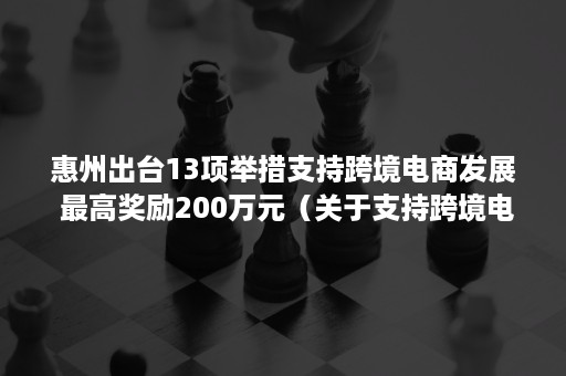 惠州出台13项举措支持跨境电商发展 最高奖励200万元（关于支持跨境电商产业发展的暂行办法）