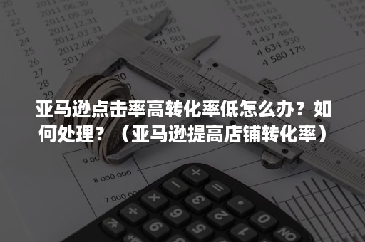 亚马逊点击率高转化率低怎么办？如何处理？（亚马逊提高店铺转化率）