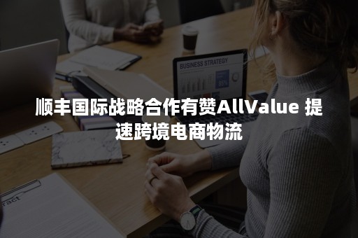 顺丰国际战略合作有赞AllValue 提速跨境电商物流