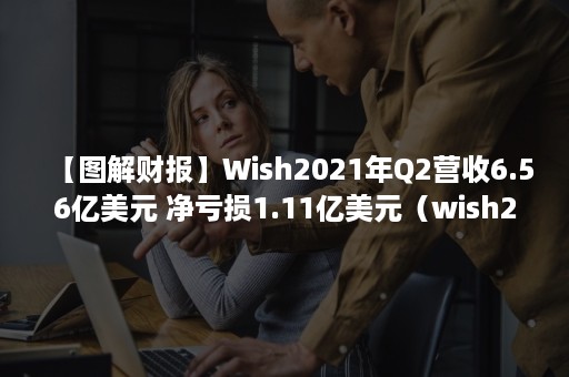 【图解财报】Wish2021年Q2营收6.56亿美元 净亏损1.11亿美元（wish2020数据）