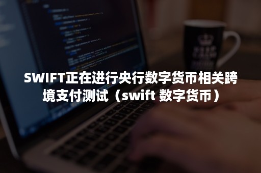 SWIFT正在进行央行数字货币相关跨境支付测试（swift 数字货币）