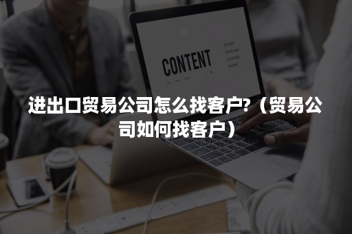 进出口贸易公司怎么找客户?（贸易公司如何找客户）