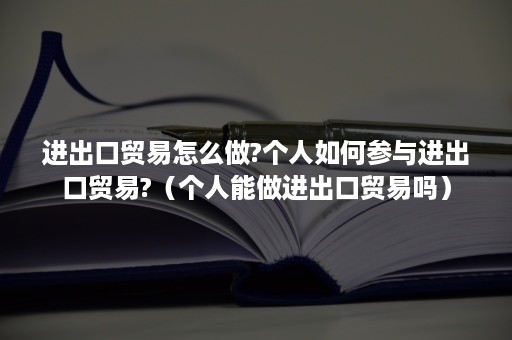 进出口贸易怎么做?个人如何参与进出口贸易?（个人能做进出口贸易吗）