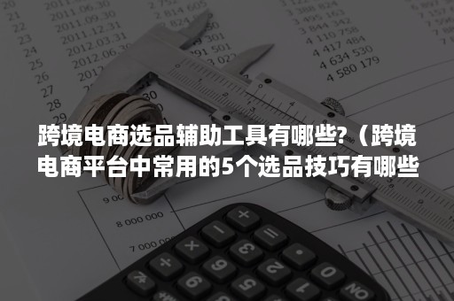 跨境电商选品辅助工具有哪些?（跨境电商平台中常用的5个选品技巧有哪些?）