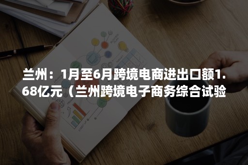 兰州：1月至6月跨境电商进出口额1.68亿元（兰州跨境电子商务综合试验区）