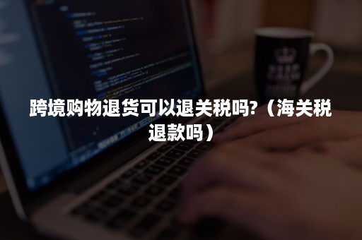 跨境购物退货可以退关税吗?（海关税退款吗）