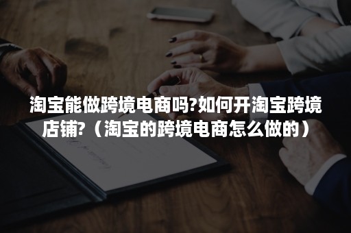 淘宝能做跨境电商吗?如何开淘宝跨境店铺?（淘宝的跨境电商怎么做的）