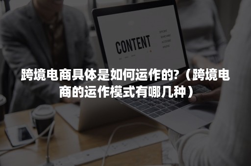 跨境电商具体是如何运作的?（跨境电商的运作模式有哪几种）