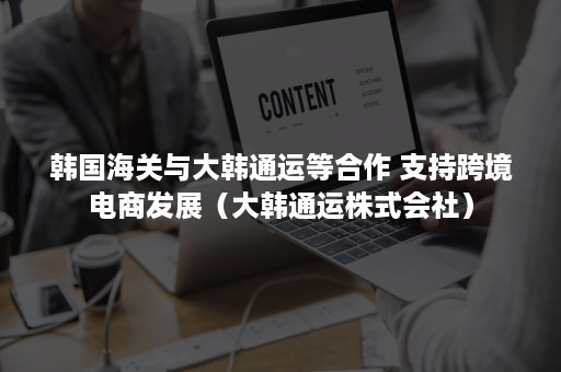 韩国海关与大韩通运等合作 支持跨境电商发展（大韩通运株式会社）