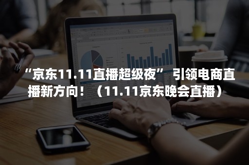 “京东11.11直播超级夜” 引领电商直播新方向！（11.11京东晚会直播）