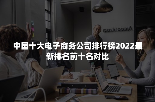 中国十大电子商务公司排行榜2022最新排名前十名对比