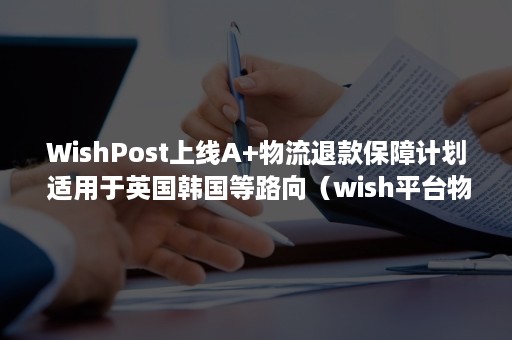 WishPost上线A+物流退款保障计划 适用于英国韩国等路向（wish平台物流方案包括）