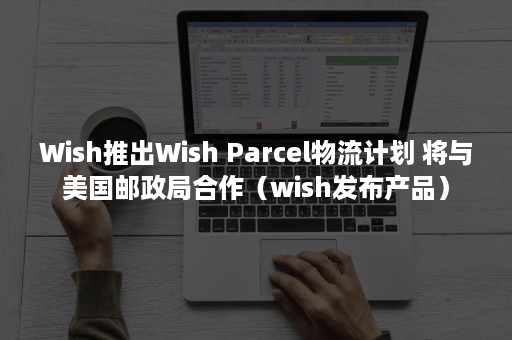 Wish推出Wish Parcel物流计划 将与美国邮政局合作（wish发布产品）