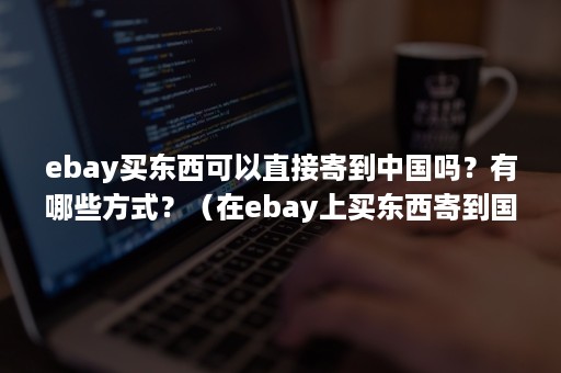 ebay买东西可以直接寄到中国吗？有哪些方式？（在ebay上买东西寄到国内要关税吗?）