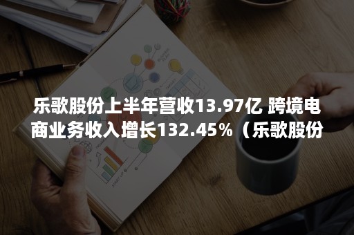 乐歌股份上半年营收13.97亿 跨境电商业务收入增长132.45%（乐歌股份2019年报）