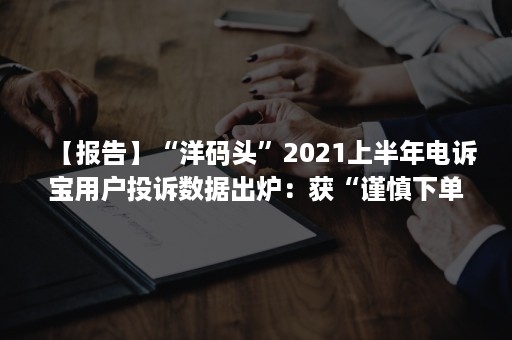 【报告】“洋码头”2021上半年电诉宝用户投诉数据出炉：获“谨慎下单”评级