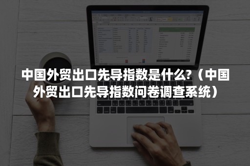 中国外贸出口先导指数是什么?（中国外贸出口先导指数问卷调查系统）