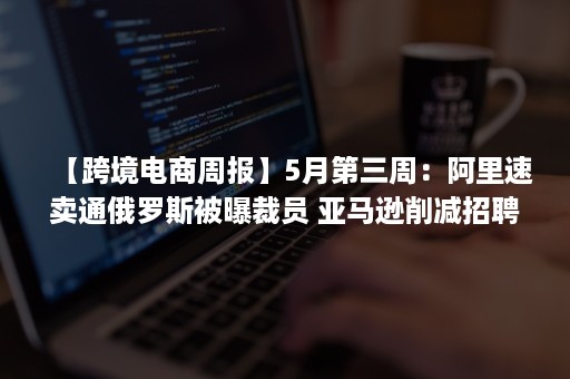 【跨境电商周报】5月第三周：阿里速卖通俄罗斯被曝裁员 亚马逊削减招聘计划 Shopee Jumia发布第一季度财报