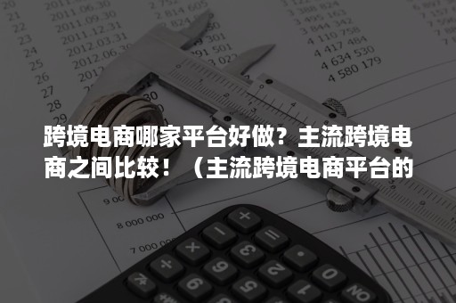 跨境电商哪家平台好做？主流跨境电商之间比较！（主流跨境电商平台的比较）