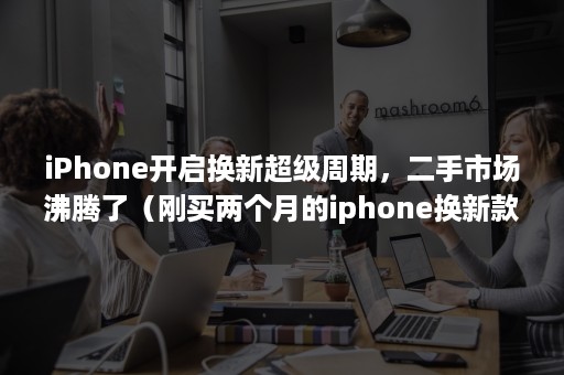 iPhone开启换新超级周期，二手市场沸腾了（刚买两个月的iphone换新款）