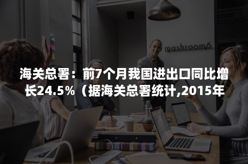 海关总署：前7个月我国进出口同比增长24.5%（据海关总署统计,2015年中国进出口总额）