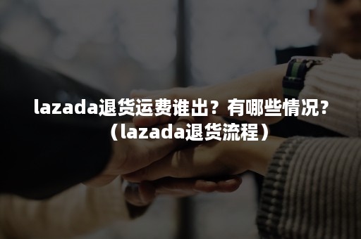 lazada退货运费谁出？有哪些情况？（lazada退货流程）