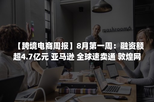 【跨境电商周报】8月第一周：融资额超4.7亿元 亚马逊 全球速卖通 敦煌网 eBay 跨境通等发生了什么？（跨境电商 新闻）