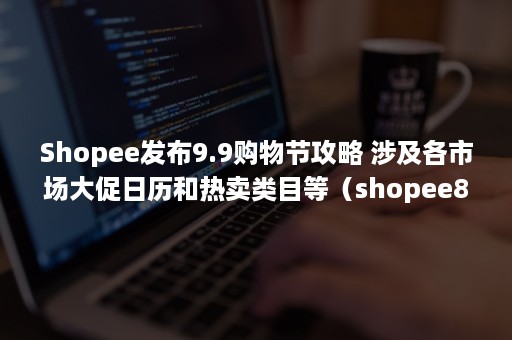 Shopee发布9.9购物节攻略 涉及各市场大促日历和热卖类目等（shopee8.8活动）