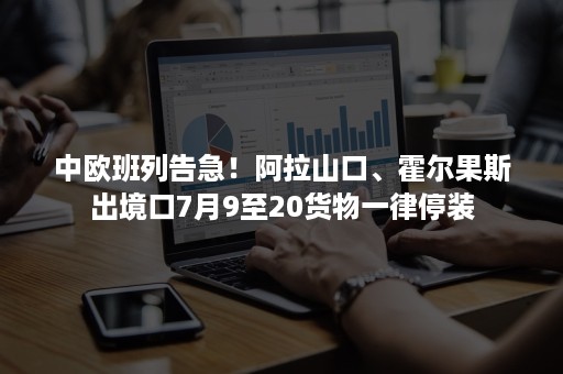 中欧班列告急！阿拉山口、霍尔果斯出境口7月9至20货物一律停装-班牛