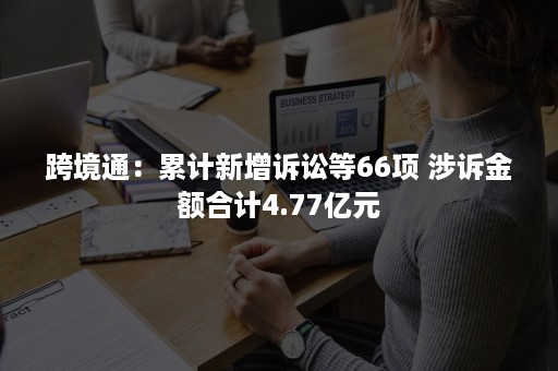 跨境通：累计新增诉讼等66项 涉诉金额合计4.77亿元