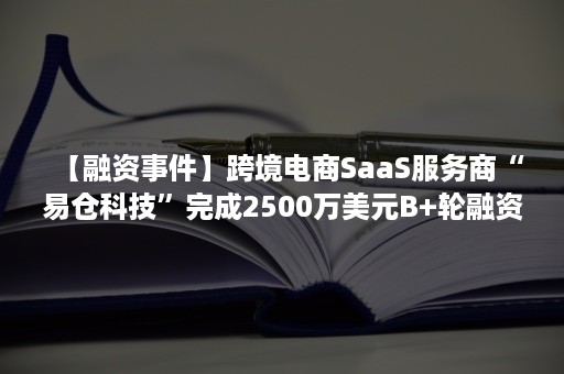 【融资事件】跨境电商SaaS服务商“易仓科技”完成2500万美元B+轮融资（易仓科技创始人）