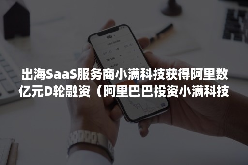 出海SaaS服务商小满科技获得阿里数亿元D轮融资（阿里巴巴投资小满科技）