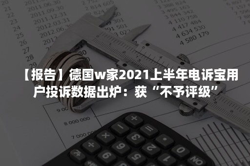 【报告】德国w家2021上半年电诉宝用户投诉数据出炉：获“不予评级”