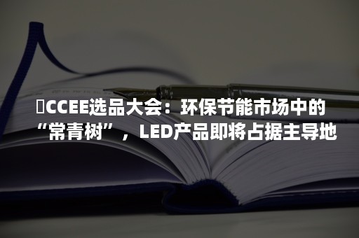 ​CCEE选品大会：环保节能市场中的“常青树”，LED产品即将占据主导地位