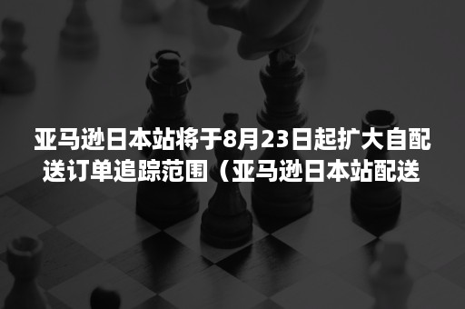 亚马逊日本站将于8月23日起扩大自配送订单追踪范围（亚马逊日本站配送费）