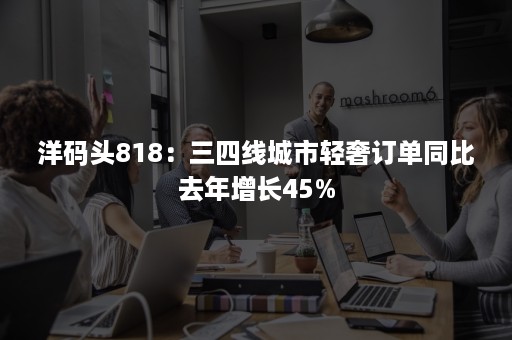 洋码头818：三四线城市轻奢订单同比去年增长45%