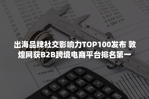 出海品牌社交影响力TOP100发布 敦煌网获B2B跨境电商平台排名第一