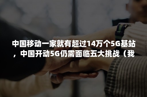 中国移动一家就有超过14万个5G基站，中国开动5G仍需面临五大挑战（我国开通5G基站超20万个）