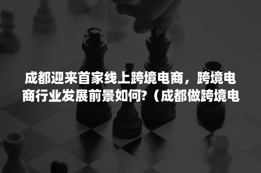 成都迎来首家线上跨境电商，跨境电商行业发展前景如何?（成都做跨境电商的企业）